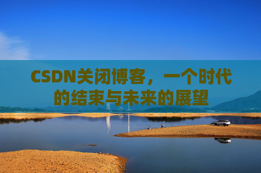 CSDN关闭博客，一个时代的结束与未来的展望